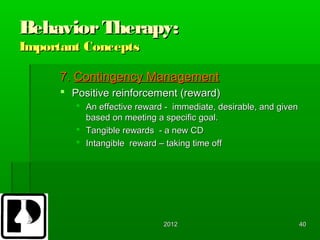 Behavior Therapy:
Important Concepts

      7. Contingency Management
       Positive reinforcement (reward)
          An effective reward - immediate, desirable, and given
           based on meeting a specific goal.
          Tangible rewards - a new CD
          Intangible reward – taking time off




                              2012                                 40
 