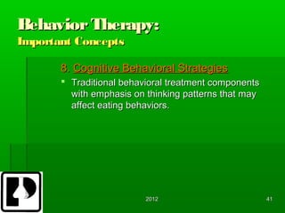 Behavior Therapy:
Important Concepts

       8. Cognitive Behavioral Strategies
        Traditional behavioral treatment components
         with emphasis on thinking patterns that may
         affect eating behaviors.




                          2012                         41
 