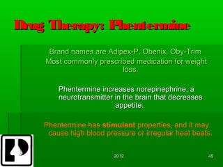 Drug Therapy: Phentermine
     Brand names are Adipex-P, Obenix, Oby-Trim
    Most commonly prescribed medication for weight
                         loss.

        Phentermine increases norepinephrine, a
        neurotransmitter in the brain that decreases
                         appetite.

    Phentermine has stimulant properties, and it may
     cause high blood pressure or irregular heat beats.

                         2012                          45
 