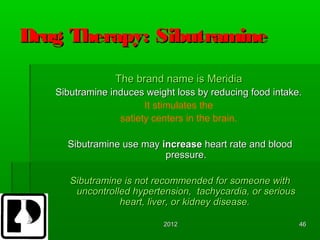 Drug Therapy: Sibutramine
                The brand name is Meridia
   Sibutramine induces weight loss by reducing food intake.
                       It stimulates the
                 satiety centers in the brain.

     Sibutramine use may increase heart rate and blood
                          pressure.

      Sibutramine is not recommended for someone with
       uncontrolled hypertension, tachycardia, or serious
                 heart, liver, or kidney disease.

                           2012                             46
 