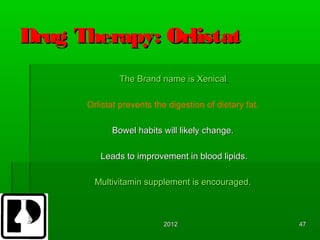 Drug Therapy: Orlistat
              The Brand name is Xenical

      Orlistat prevents the digestion of dietary fat.

            Bowel habits will likely change.

         Leads to improvement in blood lipids.

        Multivitamin supplement is encouraged.



                           2012                         47
 