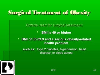 Surgical Treatment of Obesity
        Criteria used for surgical treatment:
                BMI is 40 or higher
    BMI of 35-39.9 and a serious obesity-related
                   health problem
      such as: Type 2 diabetes, hypertension, heart
                 disease, or sleep apnea




                          2012                        48
 