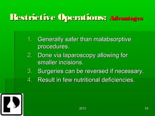 Restrictive Operations: Advantages

    1. Generally safer than malabsorptive
       procedures.
    2. Done via laparoscopy allowing for
       smaller incisions.
    3. Surgeries can be reversed if necessary.
    4. Result in few nutritional deficiencies.



                      2012                       53
 