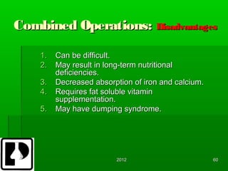 Combined Operations: Disadvantages

    1.   Can be difficult.
    2.   May result in long-term nutritional
         deficiencies.
    3.   Decreased absorption of iron and calcium.
    4.   Requires fat soluble vitamin
         supplementation.
    5.   May have dumping syndrome.




                         2012                        60
 