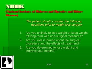 NIDDK
(National Institute of Diabetes and Digestive and Kidney
Diseases)

               The patient should consider the following
                  questions prior to weight loss surgery:

          1.   Are you unlikely to lose weight or keep weight
               off long-term with non-surgical measures?
          2.   Are you well informed about the surgical
               procedure and the effects of treatment?
          3.   Are you determined to lose weight and
               improve your health?



                              2012                          63
 