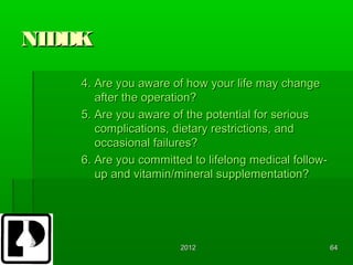 NIDDK
    4. Are you aware of how your life may change
       after the operation?
    5. Are you aware of the potential for serious
       complications, dietary restrictions, and
       occasional failures?
    6. Are you committed to lifelong medical follow-
       up and vitamin/mineral supplementation?




                       2012                            64
 