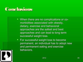 Conclusions
     When there are no complications or co-
      morbidities associated with obesity,
      dietary, exercise and behavioral
      approaches are the safest and best
      approaches and can lead to long term
      successful weight loss.
     For successful weight loss to become
      permanent, an individual has to adopt new
      and permanent eating and exercise
      behaviors.

                       2012                       65
 