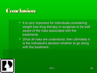 Conclusion
     It is very important for individuals considering
      weight loss drug therapy or surgeries to be well
      aware of the risks associated with the
      treatments.
     Once all risks are understood, then ultimately it
      is the individual’s decision whether to go along
      with the treatment.




                         2012                             66
 