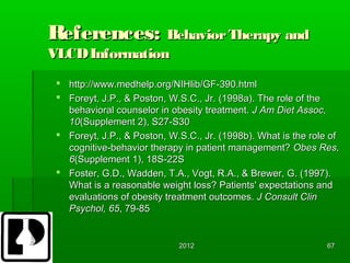 References: Behavior Therapy and
VLCD Information
  http://www.medhelp.org/NIHlib/GF-390.html
  Foreyt, J.P., & Poston, W.S.C., Jr. (1998a). The role of the
   behavioral counselor in obesity treatment. J Am Diet Assoc,
   10(Supplement 2), S27-S30
  Foreyt, J.P., & Poston, W.S.C., Jr. (1998b). What is the role of
   cognitive-behavior therapy in patient management? Obes Res,
   6(Supplement 1), 18S-22S
  Foster, G.D., Wadden, T.A., Vogt, R.A., & Brewer, G. (1997).
   What is a reasonable weight loss? Patients' expectations and
   evaluations of obesity treatment outcomes. J Consult Clin
   Psychol, 65, 79-85


                             2012                               67
 
