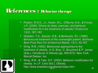 References : Behavior therapy
       Poston, W.S.C., Jr., Hyder, M.L., O'Byrne, K.K., & Foreyt,
        J.P. (2000). Where do diets, exercise, and behavior
        modification fit in the treatment of obesity? Endocrine,
        13(2), 187-192.
       Wadden, T.A., Sarwer, D.B., & Berkowitz, R.I. (1999).
        Behavioural treatment of the overweight patient. Baillieres
        Best Pract Res Clin Endocrinol Metab, 13(1), 93-107.
       Wing, R.R. (1993). Behavioral approaches to the
        treatment of obesity. In G. Bray, C. Bouchard & P. James
        (Eds.), Handbook of Obesity (pp. 855-873). New York:
        Marcel Dekker, Inc.
       Wing, R.R., & Tate, D.F. (2002). Behavior modification for
        obesity. In J.F. Caro (Ed.), Obesity.
        http://www.endotext.org/obesity/index.htm:
                                 2012                             68
 