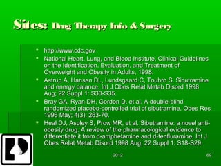 Sites: Drug Therapy Info & Surgery
     http://www.cdc.gov
     National Heart, Lung, and Blood Institute, Clinical Guidelines
      on the Identification, Evaluation, and Treatment of
      Overweight and Obesity in Adults, 1998.
     Astrup A, Hansen DL, Lundsgaard C, Toubro S. Sibutramine
      and energy balance. Int J Obes Relat Metab Disord 1998
      Aug; 22 Suppl 1: S30-S35.
     Bray GA, Ryan DH, Gordon D, et al. A double-blind
      randomized placebo-controlled trial of sibutramine. Obes Res
      1996 May; 4(3): 263-70.
     Heal DJ, Aspley S, Prow MR, et al. Sibutramine: a novel anti-
      obesity drug. A review of the pharmacological evidence to
      differentiate it from d-amphetamine and d-fenfluramine. Int J
      Obes Relat Metab Disord 1998 Aug; 22 Suppl 1: S18-S29.
                                2012                              69
 