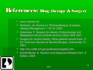 References: Drug therapy & Surgery
     www.meridia.net
     Waitman, JA, Aronne LJ. Phrmacotherpay of obesity.
      Obesity Management 1: 15-19, 2005.
     Greenway, F. Surgery for obesity. Endocrinology and
      Metabolism Clinics of North America 25(4):1005-1027.
     Surgery for morbid obesity: What patients should know. 3rd
      Ed. American Society for BariatricSurgery, Gainesville, FL
      2001.
     http://win.niddk.nih.gov/publications/gastric.htm
     Escott-Stump, S. Nutrition and Diagnosis-Related Care. 5th
      Edition. 2002.


                                                                   70
                             2012
 