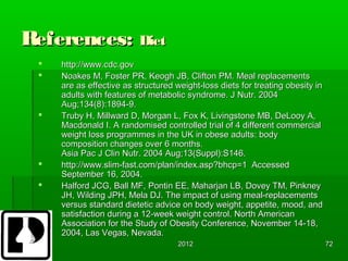 References: Diet
    http://www.cdc.gov
    Noakes M, Foster PR, Keogh JB, Clifton PM. Meal replacements
     are as effective as structured weight-loss diets for treating obesity in
     adults with features of metabolic syndrome. J Nutr. 2004
     Aug;134(8):1894-9.
    Truby H, Millward D, Morgan L, Fox K, Livingstone MB, DeLooy A,
     Macdonald I. A randomised controlled trial of 4 different commercial
     weight loss programmes in the UK in obese adults: body
     composition changes over 6 months.
     Asia Pac J Clin Nutr. 2004 Aug;13(Suppl):S146.
    http://www.slim-fast.com/plan/index.asp?bhcp=1 Accessed
     September 16, 2004.
    Halford JCG, Ball MF, Pontin EE, Maharjan LB, Dovey TM, Pinkney
     JH, Wilding JPH, Mela DJ. The impact of using meal-replacements
     versus standard dietetic advice on body weight, appetite, mood, and
     satisfaction during a 12-week weight control. North American
     Association for the Study of Obesity Conference, November 14-18,
     2004, Las Vegas, Nevada.
                                     2012                                       72
 
