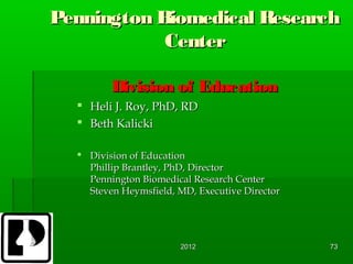 Pennington Biomedical Research
            Center

         Division of Education
   Heli J. Roy, PhD, RD
   Beth Kalicki

   Division of Education
    Phillip Brantley, PhD, Director
    Pennington Biomedical Research Center
    Steven Heymsfield, MD, Executive Director




                       2012                     73
 