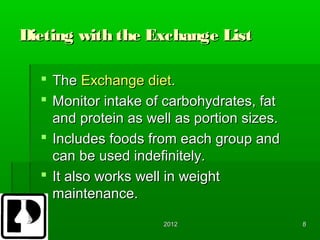 Dieting with the Exchange List

   The Exchange diet.
   Monitor intake of carbohydrates, fat
    and protein as well as portion sizes.
   Includes foods from each group and
    can be used indefinitely.
   It also works well in weight
    maintenance.
                      2012                  8
 