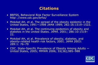 Citations
• BRFSS, Behavioral Risk Factor Surveillance System
  http: //www.cdc.gov/brfss/
• Mokdad AH, et al. The spread of the obesity epidemic in the
  United States, 1991—1998 JAMA 1999; 282:16:1519–1522.
• Mokdad AH, et al. The continuing epidemics of obesity and
  diabetes in the United States. JAMA. 2001; 286:10:1519–
  22.
• Mokdad AH, et al. Prevalence of obesity, diabetes, and
  obesity-related health risk factors, 2001. JAMA 2003:
  289:1: 76–79
• CDC. State-Specific Prevalence of Obesity Among Adults —
  United States, 2005; MMWR 2006; 55(36);985–988
 
