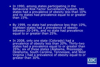 In 1990, among states participating in the Behavioral Risk Factor Surveillance System, ten states had a prevalence of obesity less than 10% and no states had prevalence equal to or greater than 15%.  By 1999, no state had prevalence less than 10%, eighteen states had a prevalence of obesity between 20-24%, and no state had prevalence equal to or greater than 25%. In 2008, only one state (Colorado) had a prevalence of obesity less than 20%. Thirty-two states had a prevalence equal to or greater than 25%; six of these states (Alabama, Mississippi, Oklahoma, South Carolina, Tennessee, and West Virginia ) had a prevalence of obesity equal to or greater than 30%. 