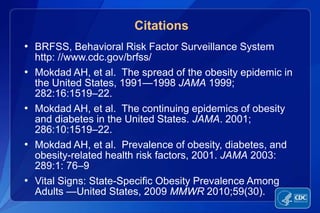 In 1990, among states participating in the Behavioral Risk Factor Surveillance System, ten states had a prevalence of obesity less than 10% and no states had prevalence equal to or greater than 15%. By 1999, no state had prevalence less than 10%, eighteen states had a prevalence of obesity between 20-24%, and no state had prevalence equal to or greater than 25%.In 2009, only one state (Colorado) and the District of Columbia had a prevalence of obesity less than 20%. Thirty-three states had a prevalence equal to or greater than 25%; nine of these states (Alabama, Arkansas, Kentucky, Louisiana, Mississippi, Missouri, Oklahoma, Tennessee, and West Virginia) had a prevalence of obesity equal to or greater than 30%.