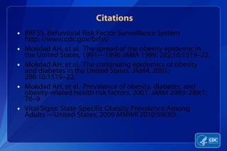 Citations BRFSS, Behavioral Risk Factor Surveillance System  http: //www.cdc.gov/brfss/ Mokdad AH, et al.  The spread of the obesity epidemic in the United States, 1991—1998  JAMA  1999; 282:16:1519–22. Mokdad AH, et al.  The continuing epidemics of obesity and diabetes in the United States.  JAMA . 2001; 286:10:1519–22. Mokdad AH, et al.  Prevalence of obesity, diabetes, and obesity-related health risk factors, 2001.  JAMA  2003: 289:1: 76–9 Vital Signs: State-Specific Obesity Prevalence Among Adults —United States, 2009  MMWR  2010;59(30).  