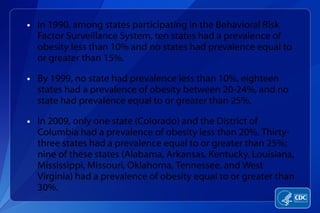 In 1990, among states participating in the Behavioral Risk Factor Surveillance System, ten states had a prevalence of obesity less than 10% and no states had prevalence equal to or greater than 15%.  By 1999, no state had prevalence less than 10%, eighteen states had a prevalence of obesity between 20-24%, and no state had prevalence equal to or greater than 25%. In 2009, only one state (Colorado) and the District of Columbia had a prevalence of obesity less than 20%. Thirty-three states had a prevalence equal to or greater than 25%; nine of these states (Alabama, Arkansas, Kentucky, Louisiana, Mississippi, Missouri, Oklahoma, Tennessee, and West Virginia) had a prevalence of obesity equal to or greater than 30%. 
