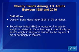 Obesity Trends Among U.S. Adults
          Between 1985 and 2010

  Definitions:
• Obesity: Body Mass Index (BMI) of 30 or higher.

• Body Mass Index (BMI): A measure of an adult’s
  weight in relation to his or her height, specifically the
  adult’s weight in kilograms divided by the square of
  his or her height in meters.
 