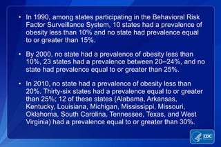 • In 1990, among states participating in the Behavioral Risk
  Factor Surveillance System, 10 states had a prevalence of
  obesity less than 10% and no state had prevalence equal
  to or greater than 15%.

• By 2000, no state had a prevalence of obesity less than
  10%, 23 states had a prevalence between 20–24%, and no
  state had prevalence equal to or greater than 25%.

• In 2010, no state had a prevalence of obesity less than
  20%. Thirty-six states had a prevalence equal to or greater
  than 25%; 12 of these states (Alabama, Arkansas,
  Kentucky, Louisiana, Michigan, Mississippi, Missouri,
  Oklahoma, South Carolina, Tennessee, Texas, and West
  Virginia) had a prevalence equal to or greater than 30%.
 
