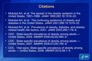 Citations
• Mokdad AH, et al. The spread of the obesity epidemic in the
  United States, 1991–1998. JAMA 1999;282:16:1519–22.
• Mokdad AH, et al. The continuing epidemics of obesity and
  diabetes in the United States. JAMA 2001;286:10:1519–22.
• Mokdad AH, et al. Prevalence of obesity, diabetes, and obesity-
  related health risk factors, 2001. JAMA 2003;289:1:76–9.
• CDC. State-specific prevalence of obesity among adults —
  United States, 2005. MMWR 2006;55(36):985–8.
• CDC. State-specific prevalence of obesity among adults —
  United States, 2007. MMWR 2008;57(28):765–8.
• CDC. Vital signs: State-specific prevalence of obesity among
  adults — United States, 2009. MMWR 2010;59:1–5.
 