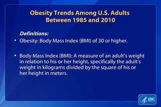 Obesity Trends Among U.S. Adults
           Between 1985 and 2010

  Definitions:
• Obesity: Body Mass Index (BMI) of 30 or higher.

• Body Mass Index (BMI): A measure of an adult’s weight
  in relation to his or her height, specifically the adult’s
  weight in kilograms divided by the square of his or
  her height in meters.
 