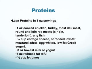 Proteins
•Lean Proteins in 1 oz servings

   •1 oz cooked chicken, turkey, most deli meat,
   round and loin red meats (sirloin,
   tenderloin), any fish
   • ¼ cup cottage cheese, shredded low-fat
   mozzarella/feta, egg whites, low-fat Greek
   yogurt.
   • 8 oz low-fat milk or yogurt
   •4 oz reduced fat tofu
   • ½ cup legumes
 