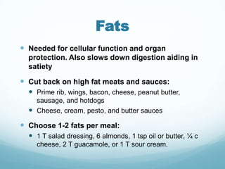 Fats
 Needed for cellular function and organ
  protection. Also slows down digestion aiding in
  satiety

 Cut back on high fat meats and sauces:
   Prime rib, wings, bacon, cheese, peanut butter,
    sausage, and hotdogs
   Cheese, cream, pesto, and butter sauces
 Choose 1-2 fats per meal:
   1 T salad dressing, 6 almonds, 1 tsp oil or butter, ¼ c
    cheese, 2 T guacamole, or 1 T sour cream.
 