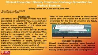 1
Clinical Encounter: Obesity Treatment Challenge Simulation for
Medical Students
Bradley Tanner, MD1, Karen Rossie, DDS, PhD1
1-Clinical Tools, Inc., Chapel Hill, NC
WIP-Research Abstract #25806
Introduction
Deficiencies among medical providers have been
documented in patient interview, assessment, and
intervention for obesity [1]. The skill deficit is
alarming because one-third of U.S. adults meet
criteria for a diagnosis of obesity [2].
The clinical skills for which obesity treatment
training is needed are primarily non-physical. When
training in non-physical skills is the goal of
simulations, cognitive realism may be more
important than physical realism [3]. Instead, a
sufficient combination of actions, symbols, and
digital enhancement to support learning and induce
suspension of disbelief are more critical [4].
In response, we are developing and evaluating a
branched-path clinical scenario game for web or
Purpose/Hypothesis
Clinical simulations scenarios using branched
learning can function as clinical skills learning
tools for medical students and can be optimized by
learning student preferences and faculty opinions.
tablet to train medical students in obesity-related
clinical skills. Our studies aim to discover student
preferences for this type of simulation and faculty
opinions on need and integration.
 