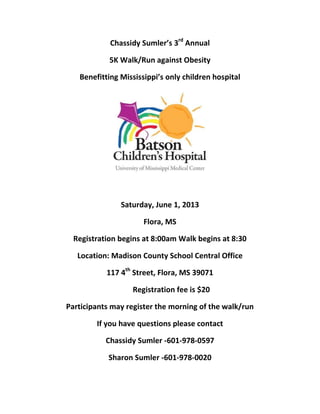 Chassidy Sumler’s 3rd
Annual
5K Walk/Run against Obesity
Benefitting Mississippi’s only children hospital
Saturday, June 1, 2013
Flora, MS
Registration begins at 8:00am Walk begins at 8:30
Location: Madison County School Central Office
117 4th
Street, Flora, MS 39071
Registration fee is $20
Participants may register the morning of the walk/run
If you have questions please contact
Chassidy Sumler -601-978-0597
Sharon Sumler -601-978-0020
 