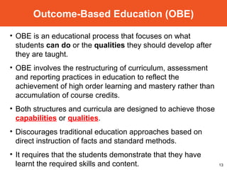 Outcome-Based Education (OBE) OBE is an educational process  that focuses on what students  can do   or the  qualities  they should develop  after they are taught. OBE involves the restructuring of curriculum, assessment and reporting practices in education to reflect the achievement of high order learning and mastery rather than accumulation of course credits. Both structures and curricula are designed to achieve those  capabilities  or  qualities . Discourages traditional education approaches based on direct instruction of facts and standard methods. It requires that the students demonstrate that they have learnt the required skills and content. 