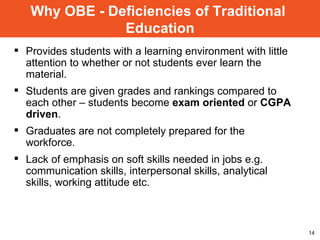 Provides students with a learning environment with little attention to whether or not students ever learn the material. Students are given grades and rankings compared to each other – students become  exam oriented  or  CGPA driven . Graduates are not completely prepared for the workforce. Lack of emphasis on soft skills needed in jobs e.g. communication skills, interpersonal skills, analytical skills, working attitude etc. Why OBE - Deficiencies of Traditional  Education 
