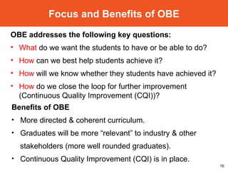 Focus and Benefits of OBE OBE addresses the following key questions: What  do we want the students to have or be able to do?  How  can we best help students achieve it?  How  will we know whether they students have achieved it? How  do we close the loop for further improvement  (Continuous Quality Improvement (CQI)) ? Benefits of OBE More directed & coherent curriculum. Graduates will be more “relevant” to industry & other  stakeholders (more well rounded graduates). Continuous Quality Improvement (CQI) is in place. 