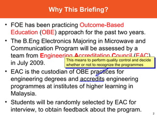 FOE has been practicing  Outcome-Based Education  ( OBE ) approach for the past two years. The B.Eng Electronics Majoring in Microwave and Communication Program will be assessed by a team from  E ngineering  A ccreditation  C ouncil  ( EAC ) in July 2009. EAC is the custodian of OBE practices for engineering degrees and accredits engineering programmes at institutes of higher learning in Malaysia.  Students will be randomly selected by EAC for interview, to obtain feedback about the program. Why This Briefing? This means to perform quality control and decide whether or not to recognize the programmes 