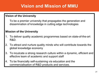 Vision and Mission of MMU Vision of the University To be a premier university that propagates the generation and dissemination of knowledge in cutting edge technologies  Mission of the University 1. To deliver quality academic programmes based on state-of-the-art R&D.  2. To attract and nurture quality minds who will contribute towards the global knowledge economy  3. To inculcate a strong research culture within a dynamic, efficient and effective team of academic and support staff  4. To be financially self-sustaining via education and the commercialisation of R&D products and services.  
