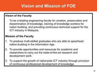 Vision and Mission of FOE Vision of the Faculty  To be a leading engineering faculty for creation, preservation and dissemination of knowledge, training of knowledge workers for nation building, and providing continuous technical support for the ICT industry in Malaysia. Mission of the Faculty 1. To produce multi-skilled graduates who are able to spearhead nation-building in the Information Age. 2. To provide opportunities and resources for academic and researchers to carry out the state-of-the-art research and development work. 3. To support the growth of nationwide ICT industry through provision of continuous professional development of knowledge. 