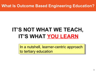 What Is Outcome Based Engineering Education? IT’S NOT WHAT WE TEACH,  IT’S WHAT  YOU LEARN In a nutshell, learner-centric approach  to tertiary education 