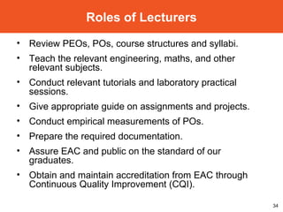 Review PEOs, POs, course structures and syllabi. Teach the relevant engineering, maths, and other relevant subjects. Conduct relevant tutorials and laboratory practical sessions. Give appropriate guide on assignments and projects. Conduct empirical measurements of POs. Prepare the required documentation. Assure EAC and public on the standard of our graduates. Obtain and maintain accreditation from EAC through Continuous Quality Improvement (CQI). Roles of Lecturers 