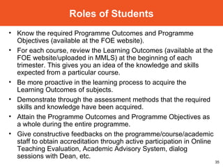 Know the required Programme Outcomes and Programme Objectives (available at the FOE website). For each course, review the Learning Outcomes (available at the FOE website/uploaded in MMLS) at the beginning of each trimester. This gives you an idea of the knowledge and skills expected from a particular course. Be more proactive in the learning process to acquire the Learning Outcomes of subjects. Demonstrate through the assessment methods that the required skills and knowledge have been acquired. Attain the  Programme Outcomes and Programme Objectives as a whole during the entire programme. Give constructive feedbacks on the programme/course/academic staff to obtain accreditation through active participation in Online Teaching Evaluation, Academic Advisory System, dialog sessions with Dean, etc. Roles of Students 