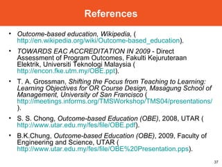 Outcome-based education, Wikipedia,  ( http://en.wikipedia.org/wiki/Outcome-based_education ). TOWARDS EAC ACCREDITATION IN 2009  - Direct Assessment of Program Outcomes, Fakulti Kejuruteraan Elektrik, Universiti Teknologi Malaysia ( http://encon.fke.utm.my/OBE.ppt ). T. A. Grossman,  Shifting the Focus from Teaching to Learning: Learning Objectives for OR Course Design, Masagung School of Management, University of San Francisco  ( http://meetings.informs.org/TMSWorkshop/TMS04/presentations/Grossman.ppt ). S. S. Chong,  Outcome-based Education (OBE) , 2008, UTAR ( http://www.utar.edu.my/fes/file/OBE.pdf ). B.K.Chung,  Outcome-based Education (OBE) , 2009, Faculty of Engineering and Science, UTAR ( http://www.utar.edu.my/fes/file/OBE%20Presentation.pps ). References 