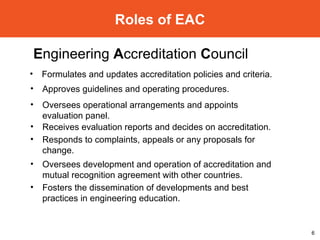 Roles of EAC E ngineering  A ccreditation  C ouncil  Formulates and updates accreditation policies and criteria. Approves guidelines and operating procedures. Oversees operational arrangements and appoints evaluation panel. Receives evaluation reports and decides on accreditation. Responds to complaints, appeals or any proposals for change. Oversees development and operation of accreditation and mutual recognition agreement with other countries. Fosters the dissemination of developments and best practices in engineering education. 