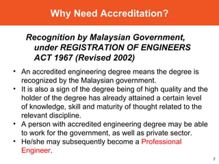 Why Need Accreditation? An accredited engineering degree means the degree is recognized by the Malaysian government. It is also a sign of the degree being of high quality and the holder of the degree has already attained a certain level of knowledge, skill and maturity of thought related to the relevant discipline. A person with accredited engineering degree may be able to work for the government, as well as private sector. He/she may subsequently become a  Professional Engineer . Recognition by Malaysian Government, under REGISTRATION OF ENGINEERS ACT 1967 (Revised 2002) 