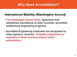 Why Need Accreditation? The Washington Accord (WA) :  Agreement that establishes equivalence of other countries’ accredited professional engineering programs. International Mobility (Washington Accord) Accredited Engineering Graduates are recognized by other signatory countries -  Possible employment as engineers in those countries without further examinations. 