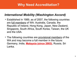 Why Need Accreditation? International Mobility (Washington Accord) Established in 1989, as of 2007, the following countries are  full members  of WA: Australia, Canada, the Republic of Ireland, Hong Kong, Japan, New Zealand, Singapore, South Africa, South Korea, Taiwan, the UK and the USA. The following countries are  provisional members  of the WA and may become a full member in the future: Germany, India,  Malaysia (since 2003) , Russia, Sri Lanka. 