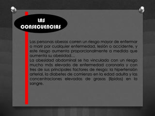 LAS
CONSECUENCIAS

  Las personas obesas corren un riesgo mayor de enfermar
  o morir por cualquier enfermedad, lesión o accidente, y
  este riesgo aumenta proporcionalmente a medida que
  aumenta su obesidad…
  La obesidad abdominal se ha vinculado con un riesgo
  mucho más elevado de enfermedad coronaria y con
  tres de sus principales factores de riesgo: la hipertensión
  arterial, la diabetes de comienzo en la edad adulta y las
  concentraciones elevadas de grasas (lípidos) en la
  sangre.
 