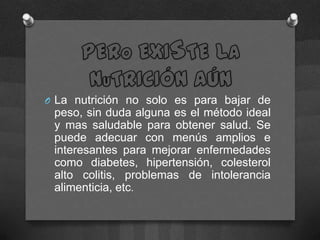 O La nutrición no solo es para bajar de
 peso, sin duda alguna es el método ideal
 y mas saludable para obtener salud. Se
 puede adecuar con menús amplios e
 interesantes para mejorar enfermedades
 como diabetes, hipertensión, colesterol
 alto colitis, problemas de intolerancia
 alimenticia, etc.
 