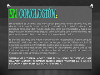 EN CONCLUSIÓN:
La obesidad es un tema que muy pocas personas toman en serio hoy en
día se habla mucho acerca de la anorexia o la bulimia millones de
personas alrededor del mundo padecen estas enfermedades y hasta en
algunos casos es motivo de orgullo, pero que pasa con el otro extremo las
personas que son obesas que siempre son motivo de burlas…

Es por ello que hay que hacer conciencia en las personas acerca de que
deben de cuidar su cuerpo no solo por imagen si no también por salud, el
estar obeso es una enfermedad la cual se puede prevenir y controlar.
 La obesidad en la actualidad en México es un problema grave que se ha
ido incrementando a la par del desarrollo del país, ya que cada vez hay
mas acceso a las famosas comidas rápidas…

SIMPLEMENTE RECUERDA MÉXICO TIENE EL 2do LUGAR EN OBESIDAD CASI
CAMPEÓN MUNDIAL; REALMENTE QUIERES SEGUIR VIVIENDO ASÍ Ó MEJOR
REFLEXIONA ESTO HABER QUE TANTO TE INTERESA…
 