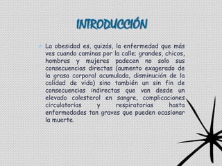 INTRODUCCIÓN
O La obesidad es, quizás, la enfermedad que más
  ves cuando caminas por la calle; grandes, chicos,
  hombres y mujeres padecen no solo sus
  consecuencias directas (aumento exagerado de
  la grasa corporal acumulada, disminución de la
  calidad de vida) sino también un sin fin de
  consecuencias indirectas que van desde un
  elevado colesterol en sangre, complicaciones
  circulatorias    y      respiratorias      hasta
  enfermedades tan graves que pueden ocasionar
  la muerte.
 